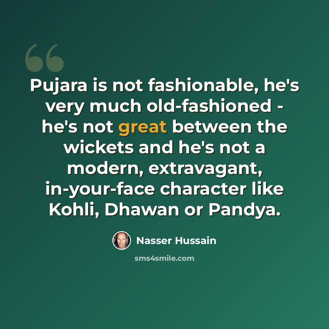 “Pujara is not fashionable, he's very much old-fashioned - he's not great between the wickets and he's not a modern, extravagant, in-your-face character like Kohli, Dhawan or Pandya.” quote by Nasser Hussain