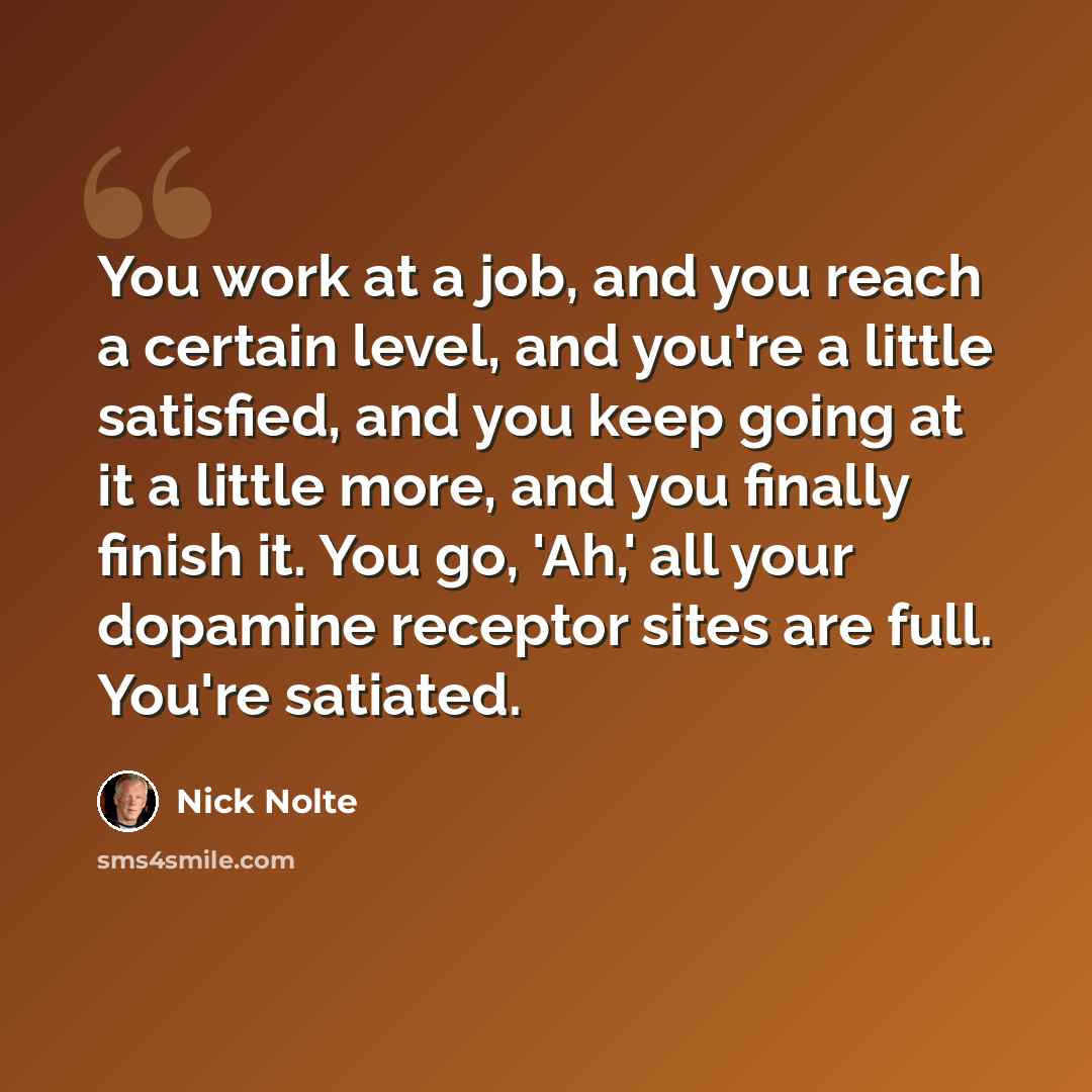 “You work at a job, and you reach a certain level, and you're a little satisfied, and you keep going at it a little more, and you finally finish it. You go, 'Ah,' all your dopamine receptor sites are full. You're satiated.” quote by Nick Nolte