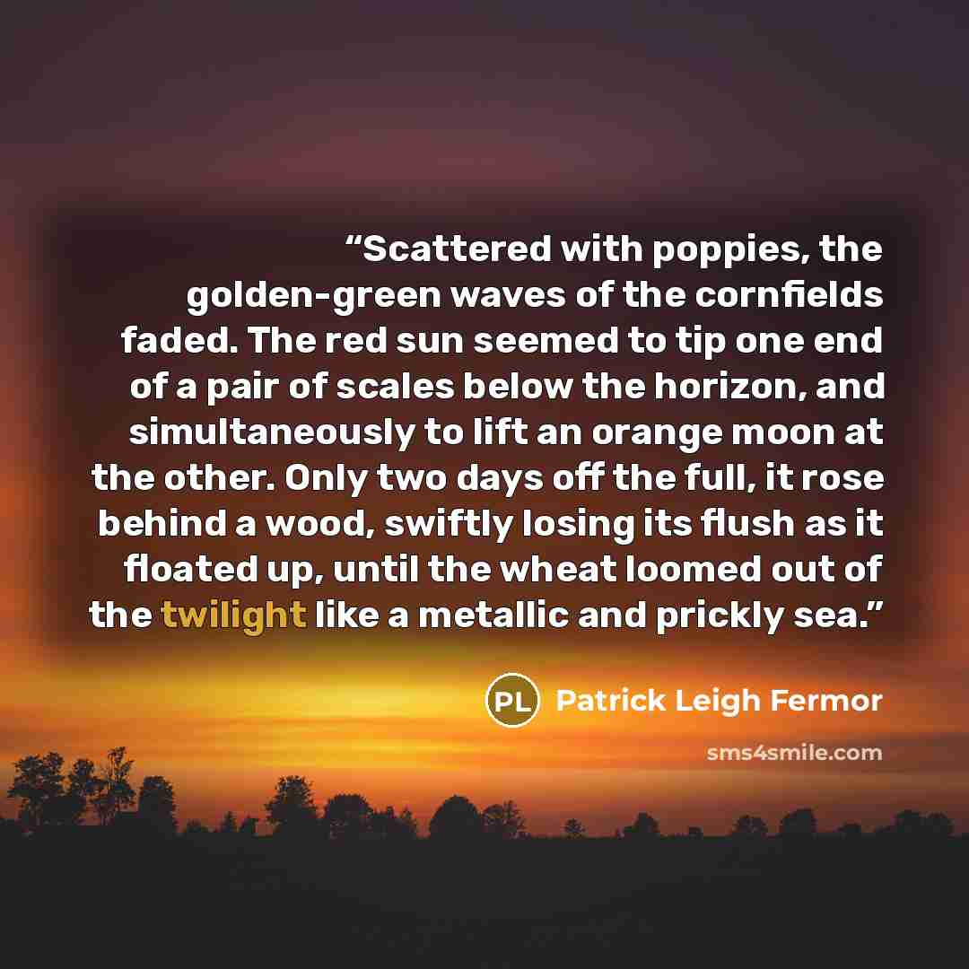 “Scattered with poppies, the golden-green waves of the cornfields faded. The red sun seemed to tip one end of a pair of scales below the horizon, and simultaneously to lift an orange moon at the other. Only two days off the full, it rose behind a wood, swiftly losing its flush as it floated up…” quote by Patrick Leigh Fermor