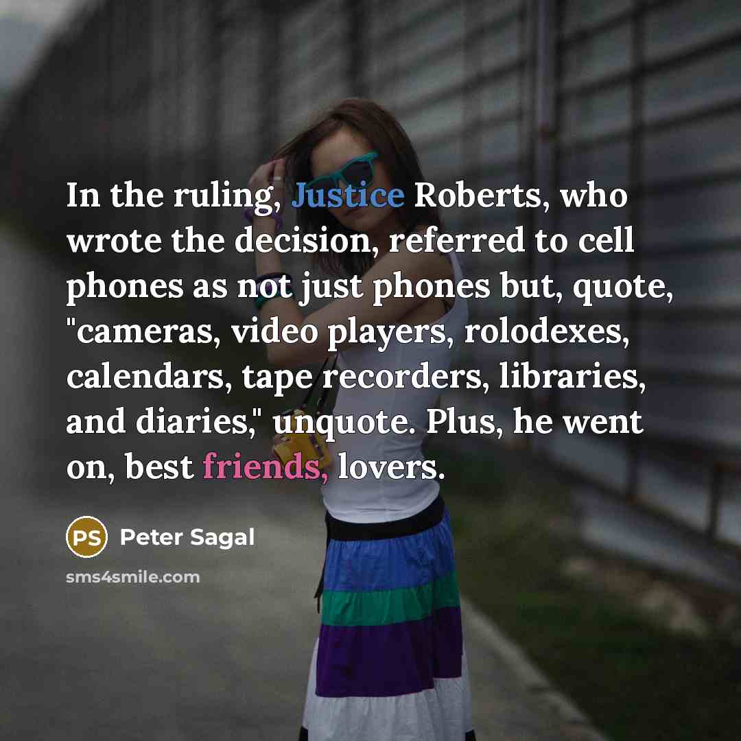 “In the ruling, Justice Roberts, who wrote the decision, referred to cell phones as not just phones but, quote, "cameras, video players, rolodexes, calendars, tape recorders, libraries, and diaries," unquote. Plus, he went on, best friends, lovers.” quote by Peter Sagal