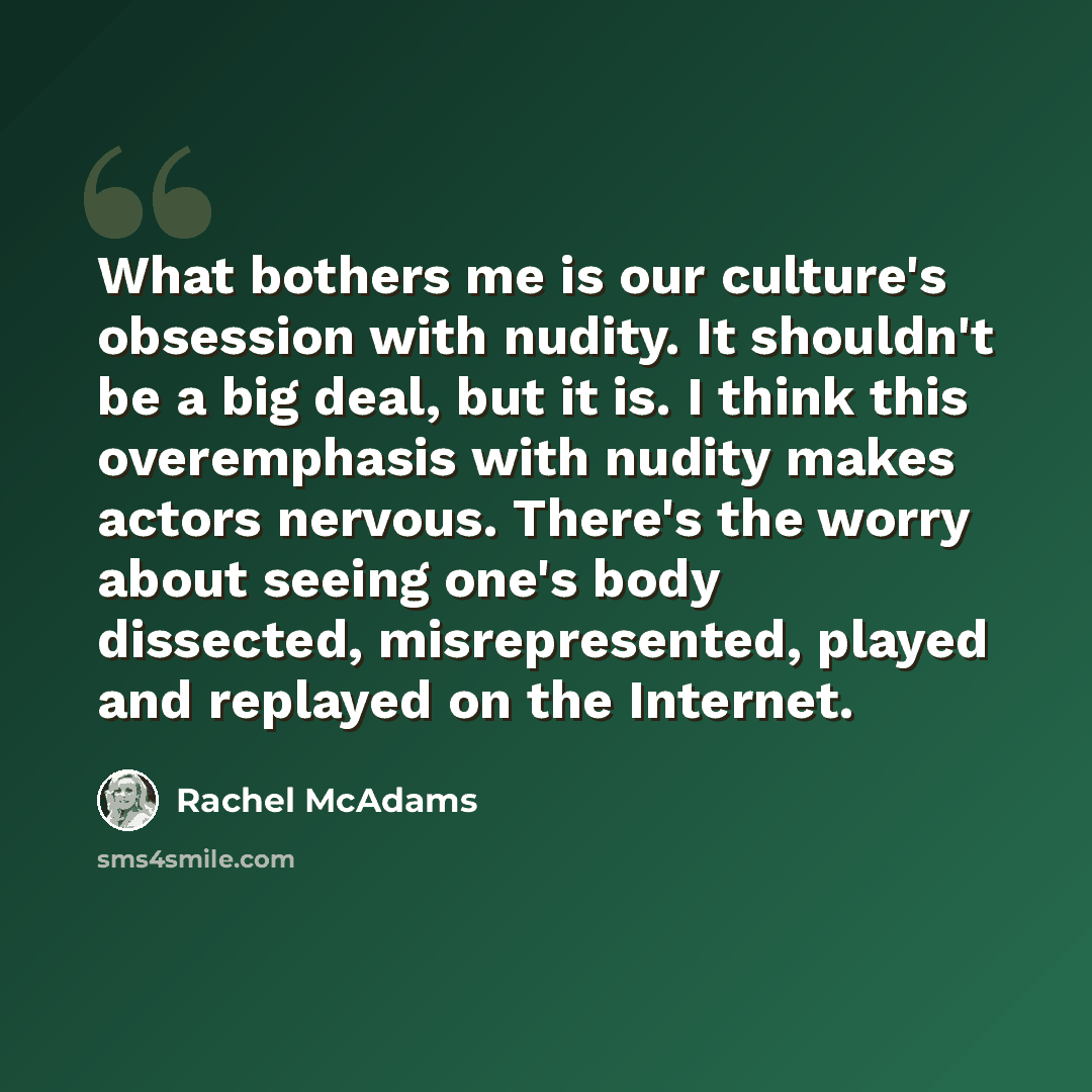 “What bothers me is our culture's obsession with nudity. It shouldn't be a big deal, but it is. I think this overemphasis with nudity makes actors nervous. There's the worry about seeing one's body dissected, misrepresented, played and replayed on the Internet.” quote by Rachel McAdams