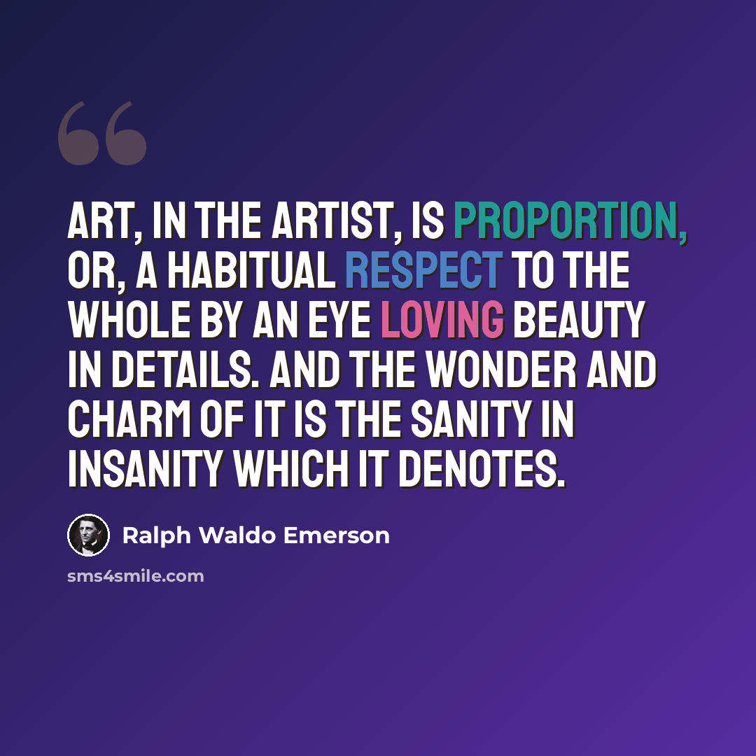 “Art, in the artist, is proportion, or, a habitual respect to the whole by an eye loving beauty in details. And the wonder and charm of it is the sanity in insanity which it denotes.” quote by Ralph Waldo Emerson