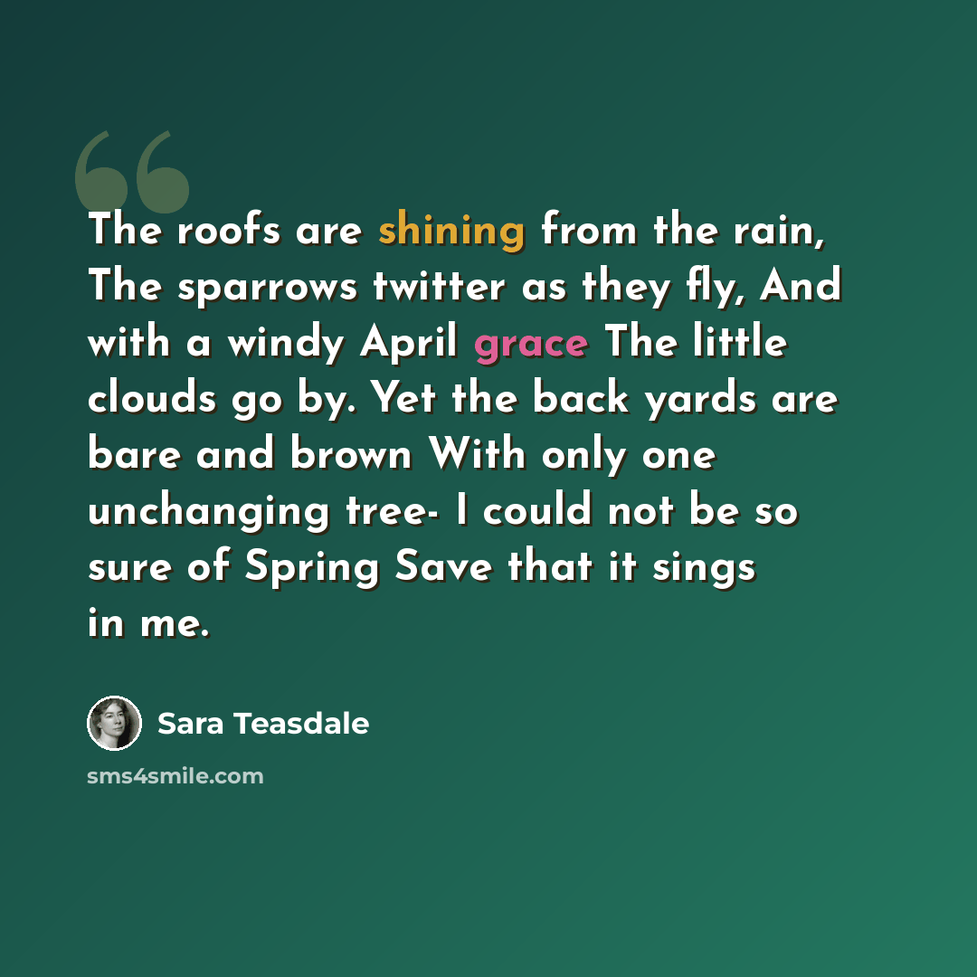 “The roofs are shining from the rain, The sparrows twitter as they fly, And with a windy April grace The little clouds go by. Yet the back yards are bare and brown With only one unchanging tree- I could not be so sure of Spring Save that it sings in me.” quote by Sara Teasdale