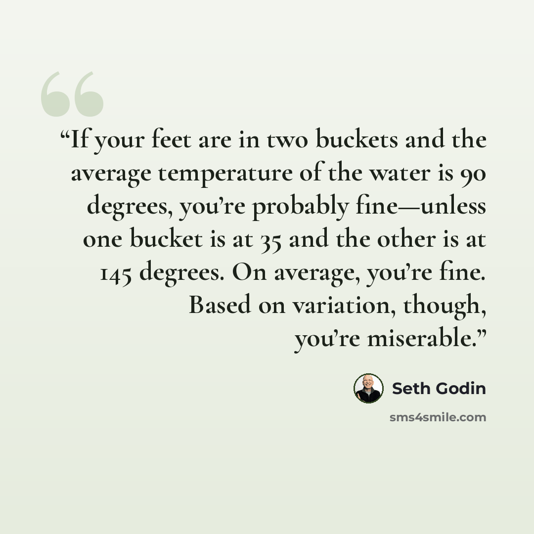 “If your feet are in two buckets and the average temperature of the water is 90 degrees, you’re probably fine—unless one bucket is at 35 and the other is at 145 degrees. On average, you’re fine. Based on variation, though, you’re miserable.” quote by Seth Godin