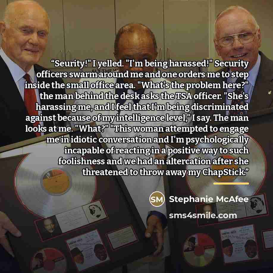 “Seurity!" I yelled. "I'm being harassed!" Security officers swarm around me and one orders me to step inside the small office area. "What's the problem here?" the man behind the desk asks the TSA officer. "She's harassing me, and I feel that I'm being discriminated against because of my…” quote by Stephanie McAfee