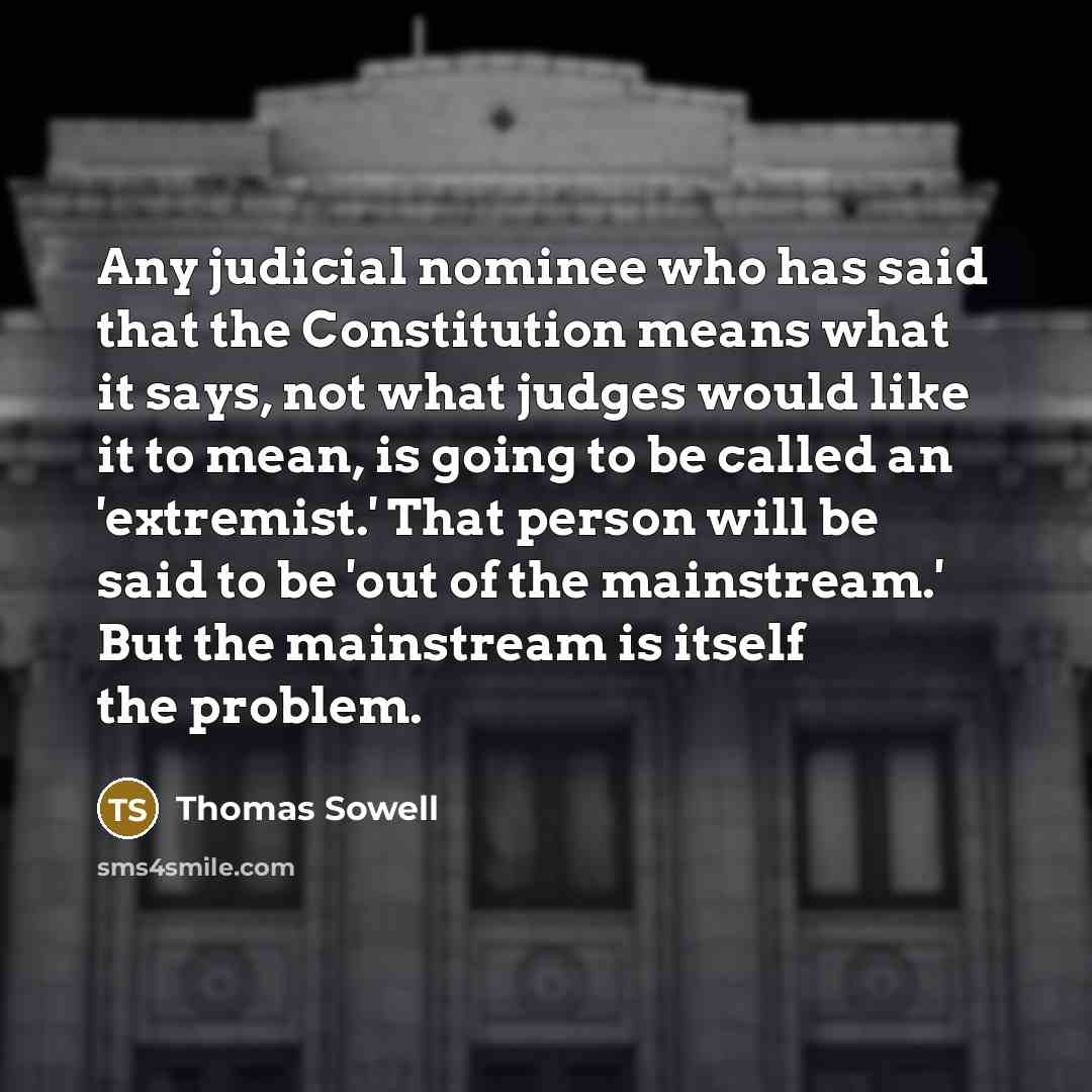 “Any judicial nominee who has said that the Constitution means what it says, not what judges would like it to mean, is going to be called an 'extremist.' That person will be said to be 'out of the mainstream.' But the mainstream is itself the problem.” quote by Thomas Sowell