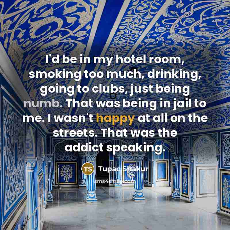 “I'd be in my hotel room, smoking too much, drinking, going to clubs, just being numb. That was being in jail to me. I wasn't happy at all on the streets. That was the addict speaking.” quote by Tupac Shakur
