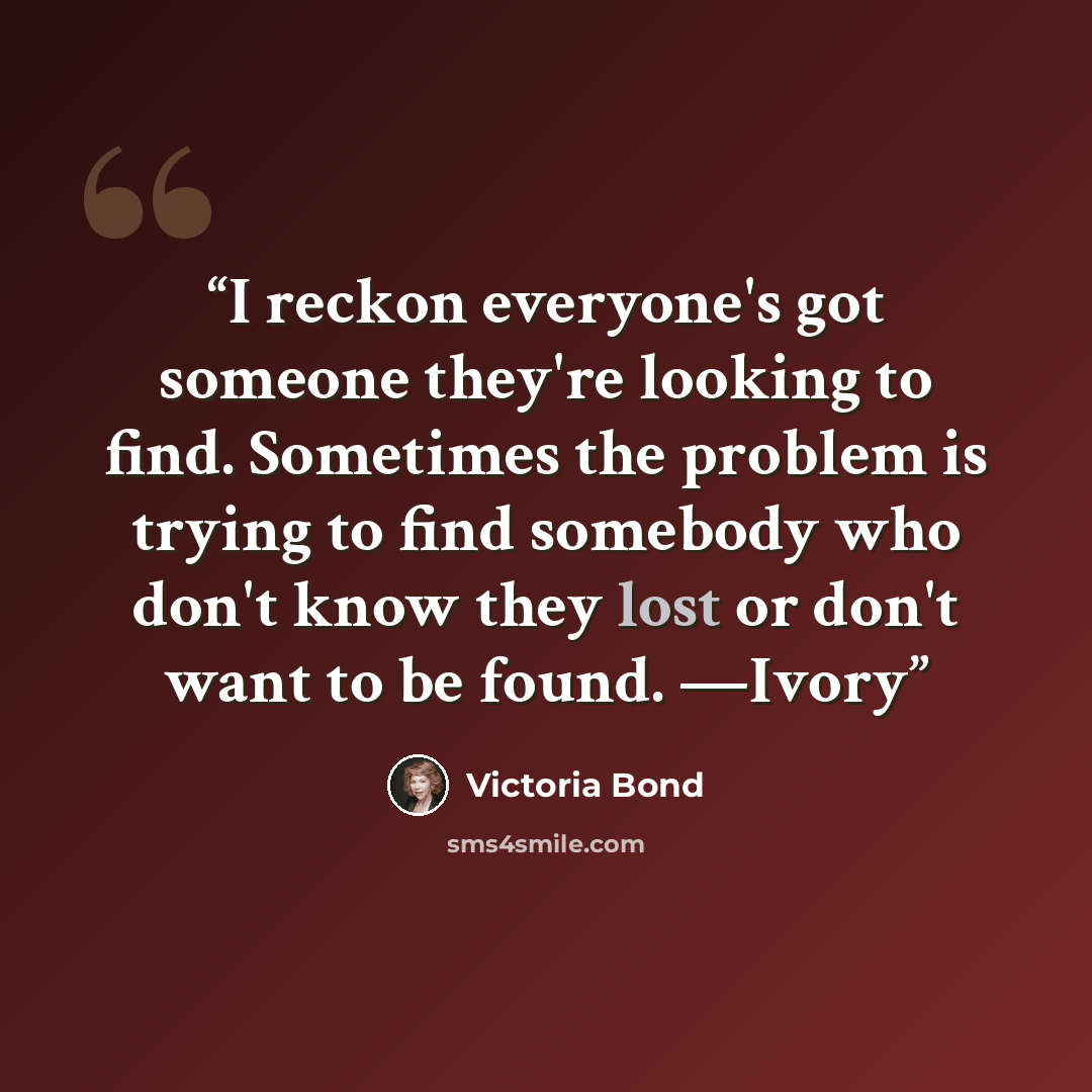 “I reckon everyone's got someone they're looking to find. Sometimes the problem is trying to find somebody who don't know they lost or don't want to be found. —Ivory” quote by Victoria Bond