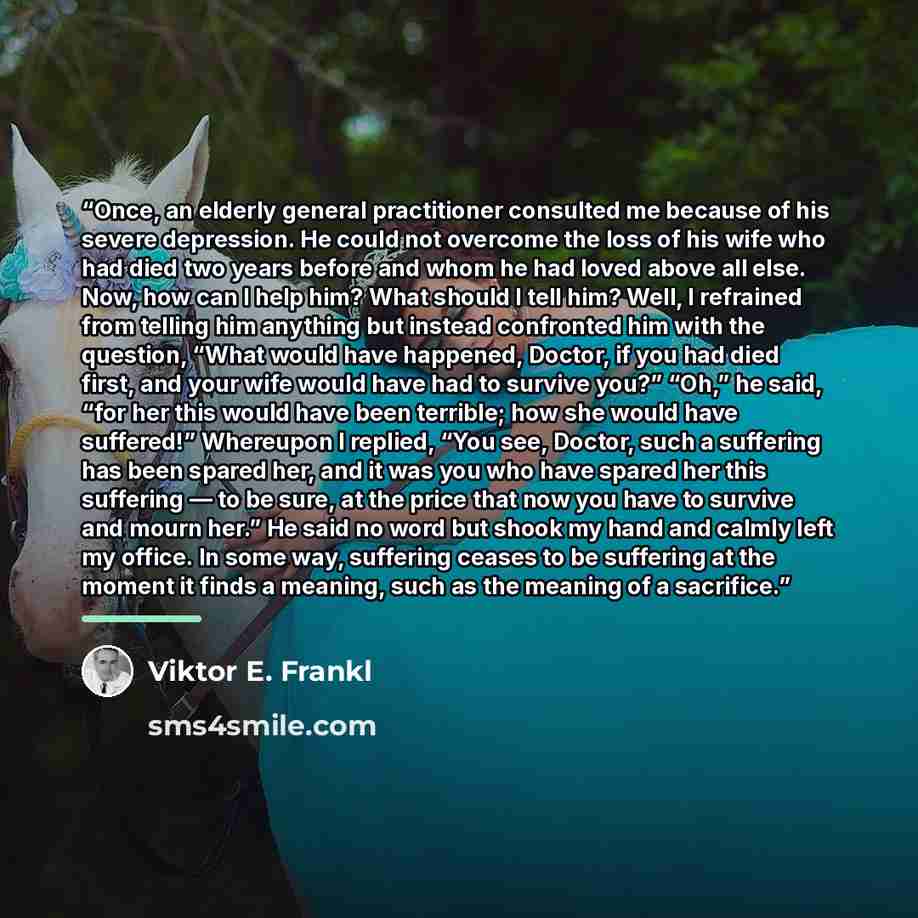 “Once, an elderly general practitioner consulted me because of his severe depression. He could not overcome the loss of his wife who had died two years before and whom he had loved above all else. Now, how can I help him? What should I tell him? Well, I refrained from telling him anything but…” quote by Viktor E. Frankl