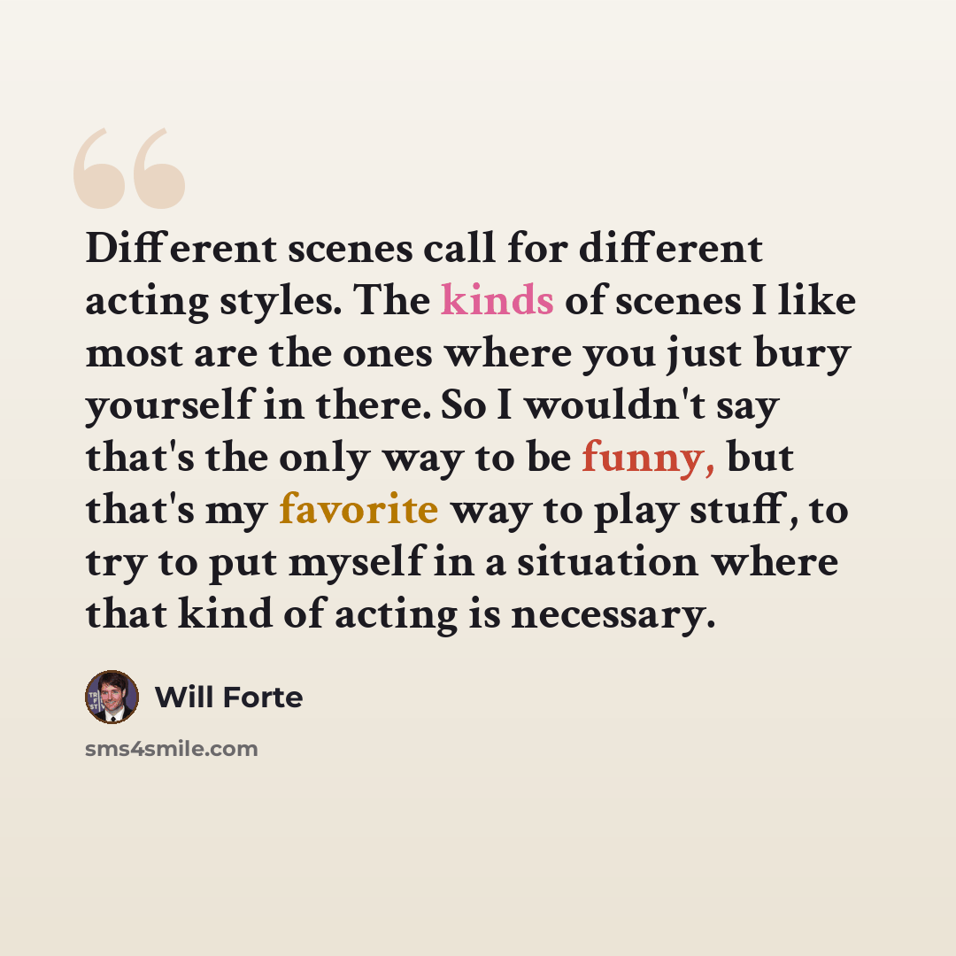 “Different scenes call for different acting styles. The kinds of scenes I like most are the ones where you just bury yourself in there. So I wouldn't say that's the only way to be funny, but that's my favorite way to play stuff, to try to put myself in a situation where that kind of acting is…” quote by Will Forte