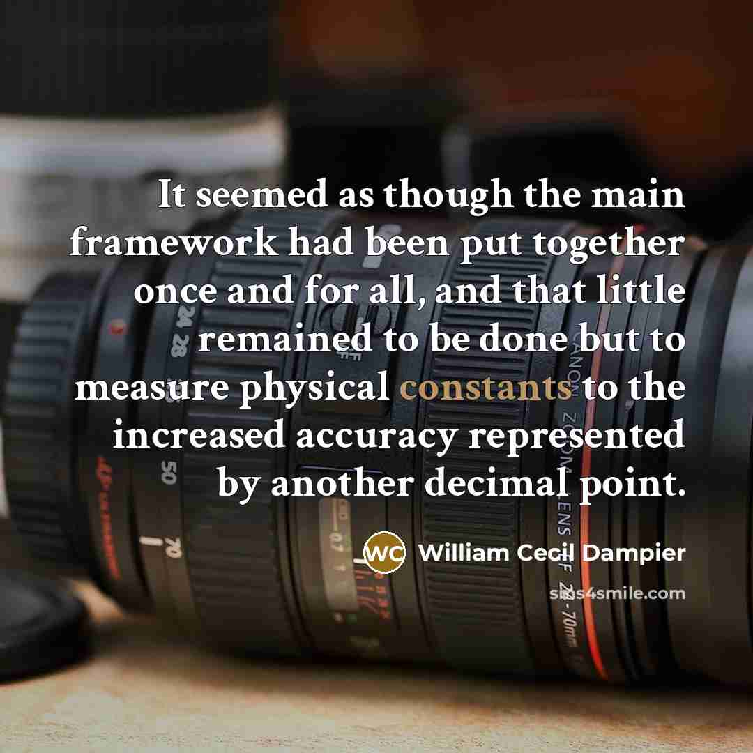 “It seemed as though the main framework had been put together once and for all, and that little remained to be done but to measure physical constants to the increased accuracy represented by another decimal point.” quote by William Cecil Dampier