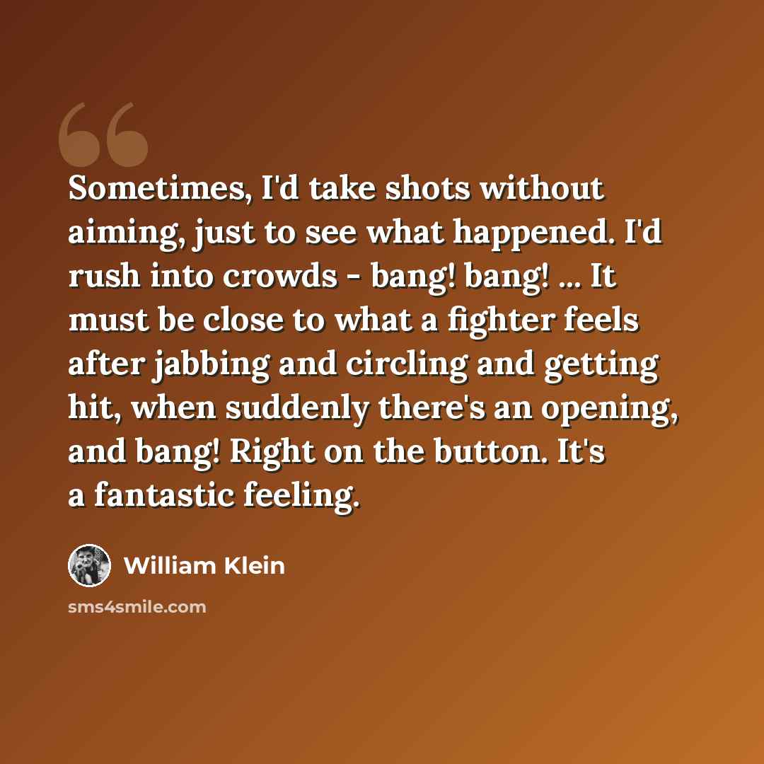 “Sometimes, I'd take shots without aiming, just to see what happened. I'd rush into crowds - bang! bang! ... It must be close to what a fighter feels after jabbing and circling and getting hit, when suddenly there's an opening, and bang! Right on the button. It's a fantastic feeling.” quote by William Klein