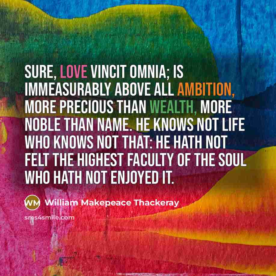 “Sure, love vincit omnia; is immeasurably above all ambition, more precious than wealth, more noble than name. He knows not life who knows not that: he hath not felt the highest faculty of the soul who hath not enjoyed it.” quote by William Makepeace Thackeray