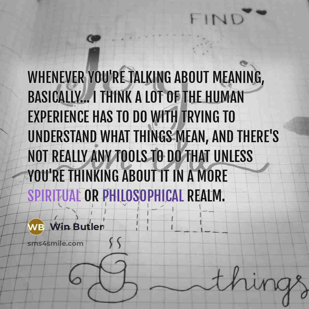 “Whenever you're talking about meaning, basically... I think a lot of the human experience has to do with trying to understand what things mean, and there's not really any tools to do that unless you're thinking about it in a more spiritual or philosophical realm.” quote by Win Butler