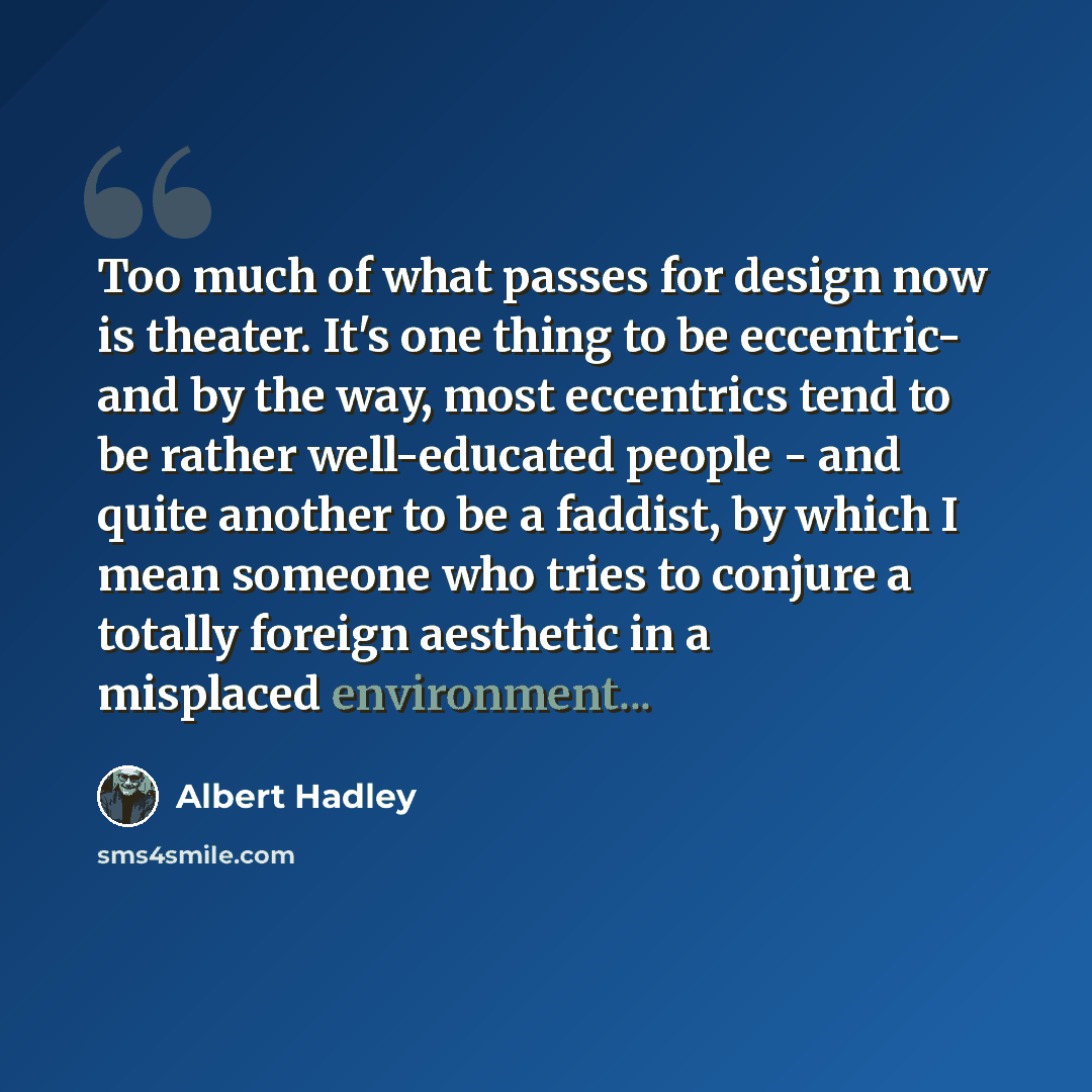 “Too much of what passes for design now is theater. It's one thing to be eccentric- and by the way, most eccentrics tend to be rather well-educated people - and quite another to be a faddist, by which I mean someone who tries to conjure a totally foreign aesthetic in a misplaced environment...” quote by Albert Hadley