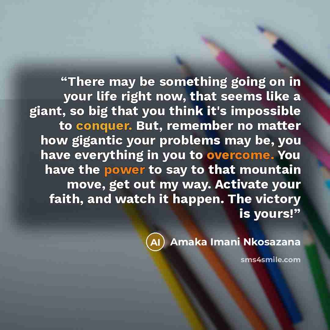 “There may be something going on in your life right now, that seems like a giant, so big that you think it's impossible to conquer. But, remember no matter how gigantic your problems may be, you have everything in you to overcome. You have the power to say to that mountain move, get out my way…” quote by Amaka Imani Nkosazana