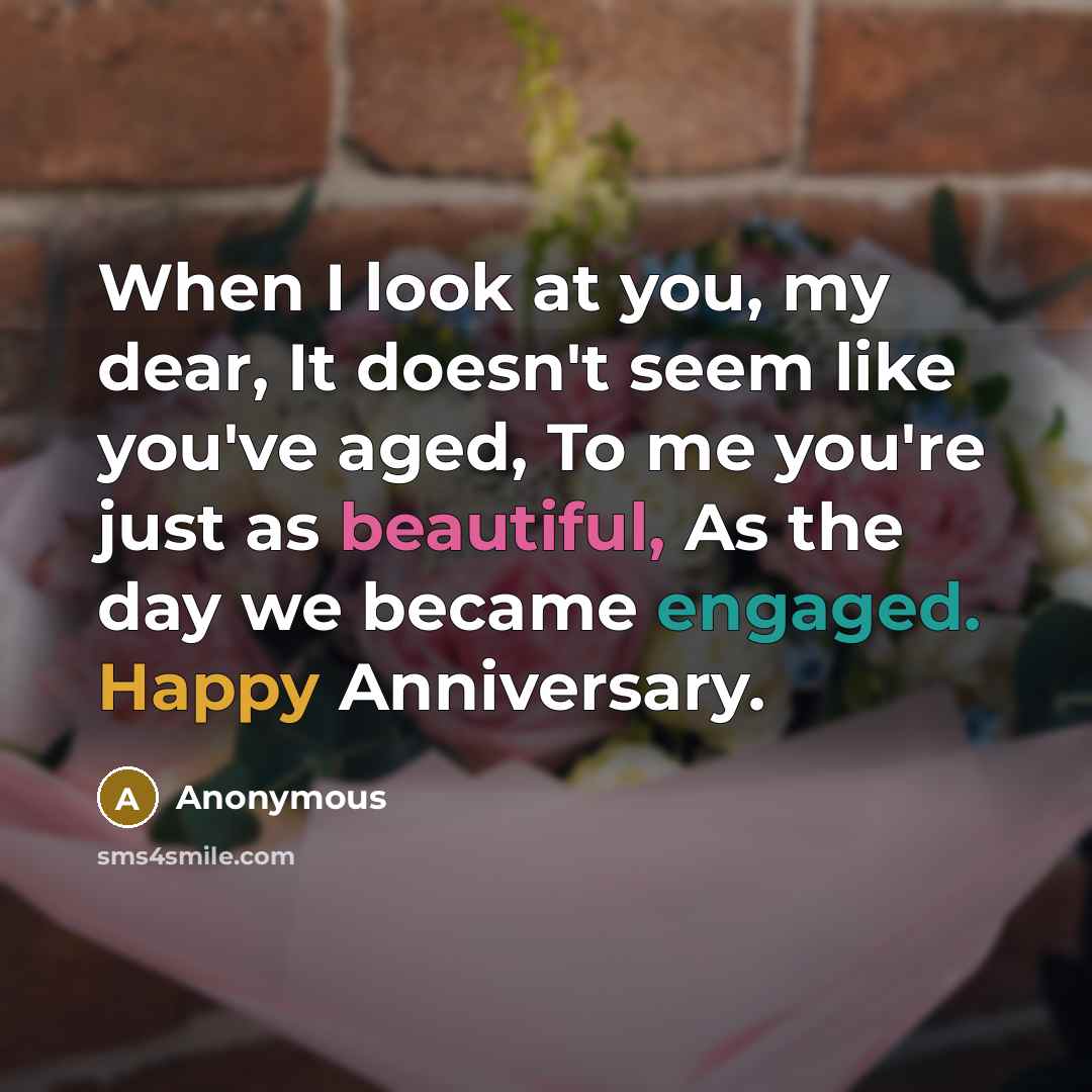 “When I look at you, my dear, It doesn't seem like you've aged, To me you're just as beautiful, As the day we became engaged. Happy Anniversary.” quote by Anonymous