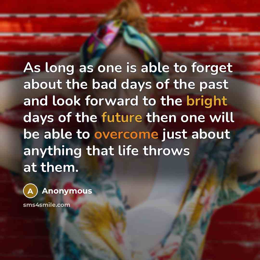 “As long as one is able to forget about the bad days of the past and look forward to the bright days of the future then one will be able to overcome just about anything that life throws at them.” quote by Anonymous