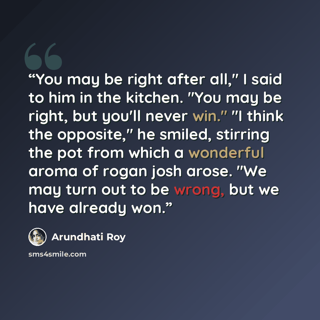 “You may be right after all," I said to him in the kitchen. "You may be right, but you'll never win." "I think the opposite," he smiled, stirring the pot from which a wonderful aroma of rogan josh arose. "We may turn out to be wrong, but we have already won.” quote by Arundhati Roy