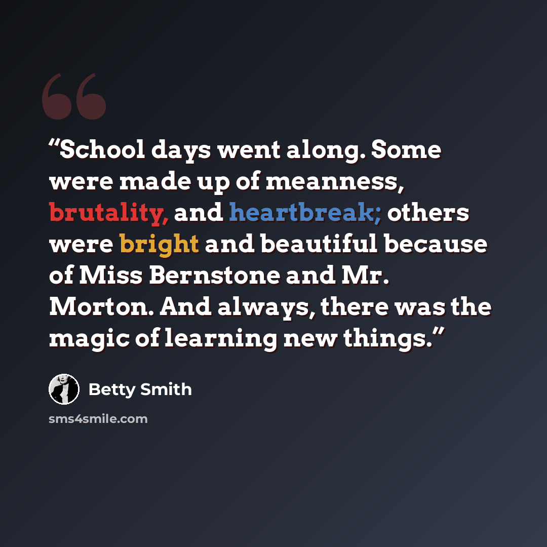 “School days went along. Some were made up of meanness, brutality, and heartbreak; others were bright and beautiful because of Miss Bernstone and Mr. Morton. And always, there was the magic of learning new things.” quote by Betty Smith
