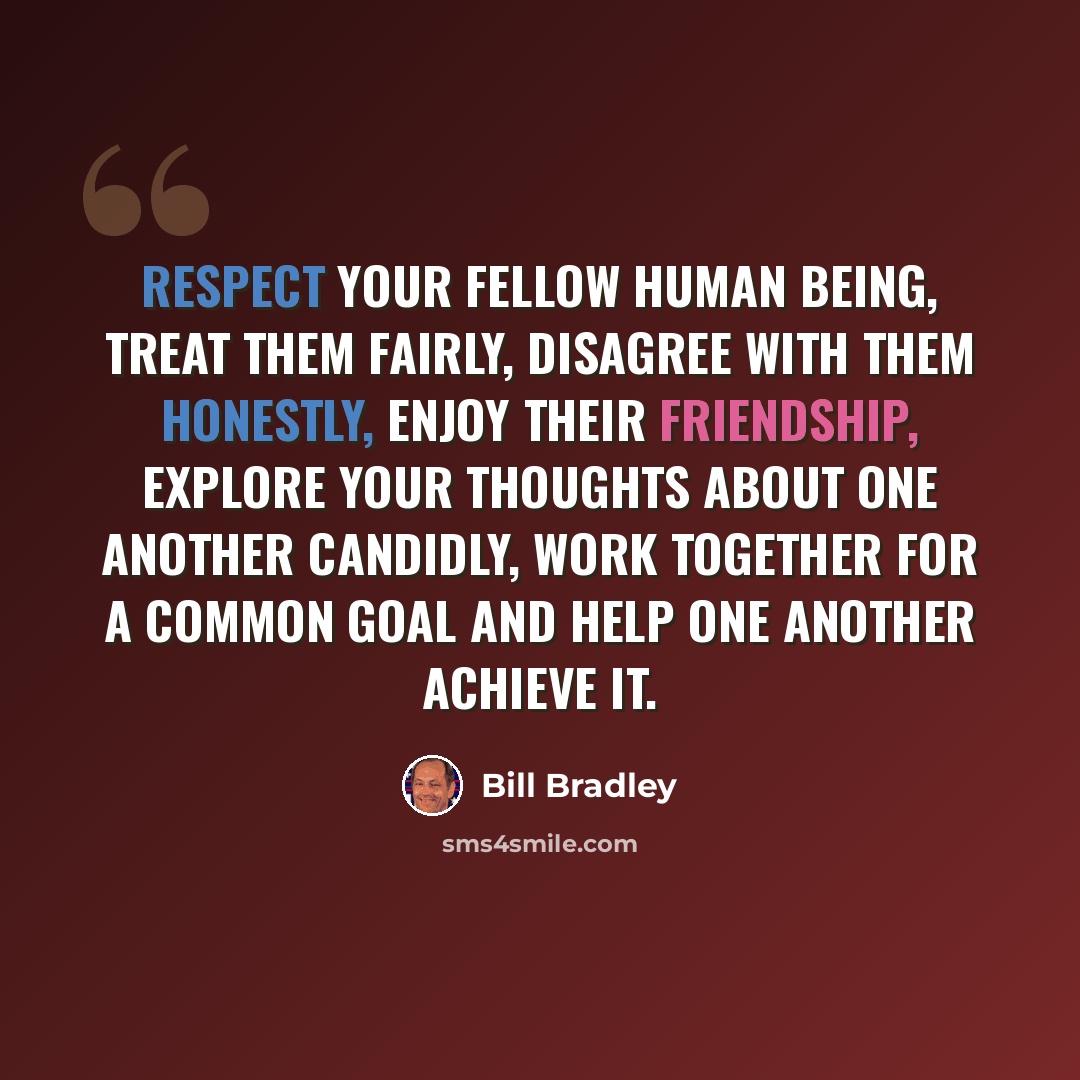“Respect your fellow human being, treat them fairly, disagree with them honestly, enjoy their friendship, explore your thoughts about one another candidly, work together for a common goal and help one another achieve it.” quote by Bill Bradley