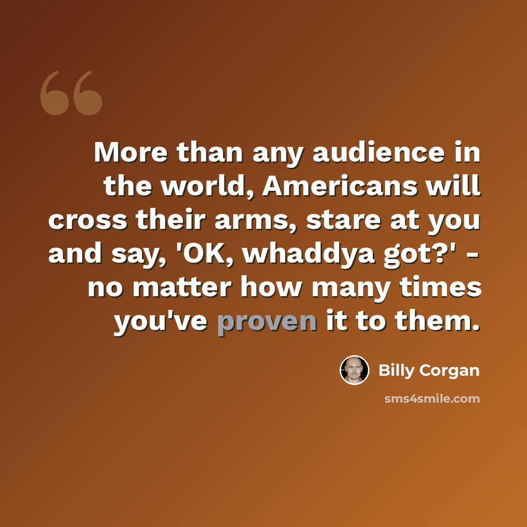 “More than any audience in the world, Americans will cross their arms, stare at you and say, 'OK, whaddya got?' - no matter how many times you've proven it to them.” quote by Billy Corgan