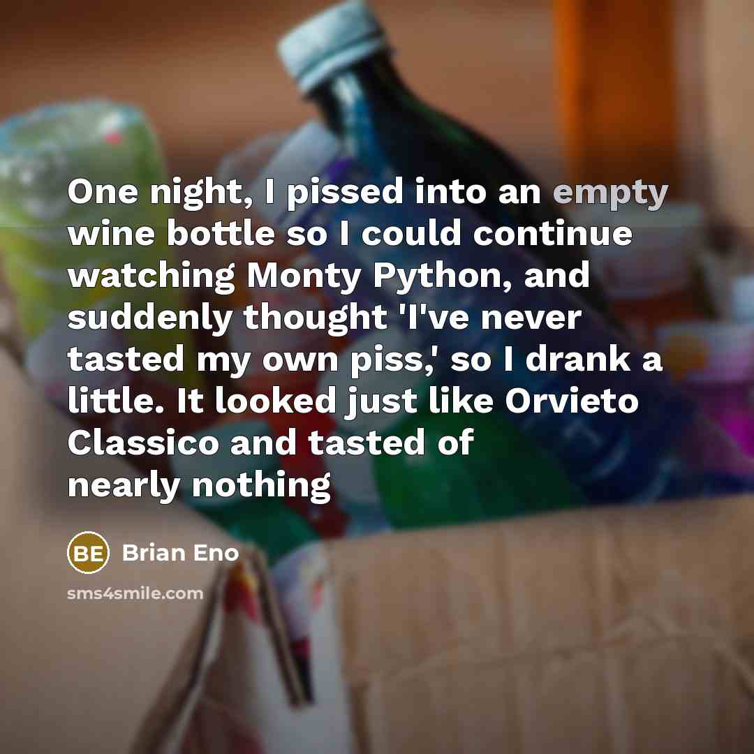 “One night, I pissed into an empty wine bottle so I could continue watching Monty Python, and suddenly thought 'I've never tasted my own piss,' so I drank a little. It looked just like Orvieto Classico and tasted of nearly nothing” quote by Brian Eno