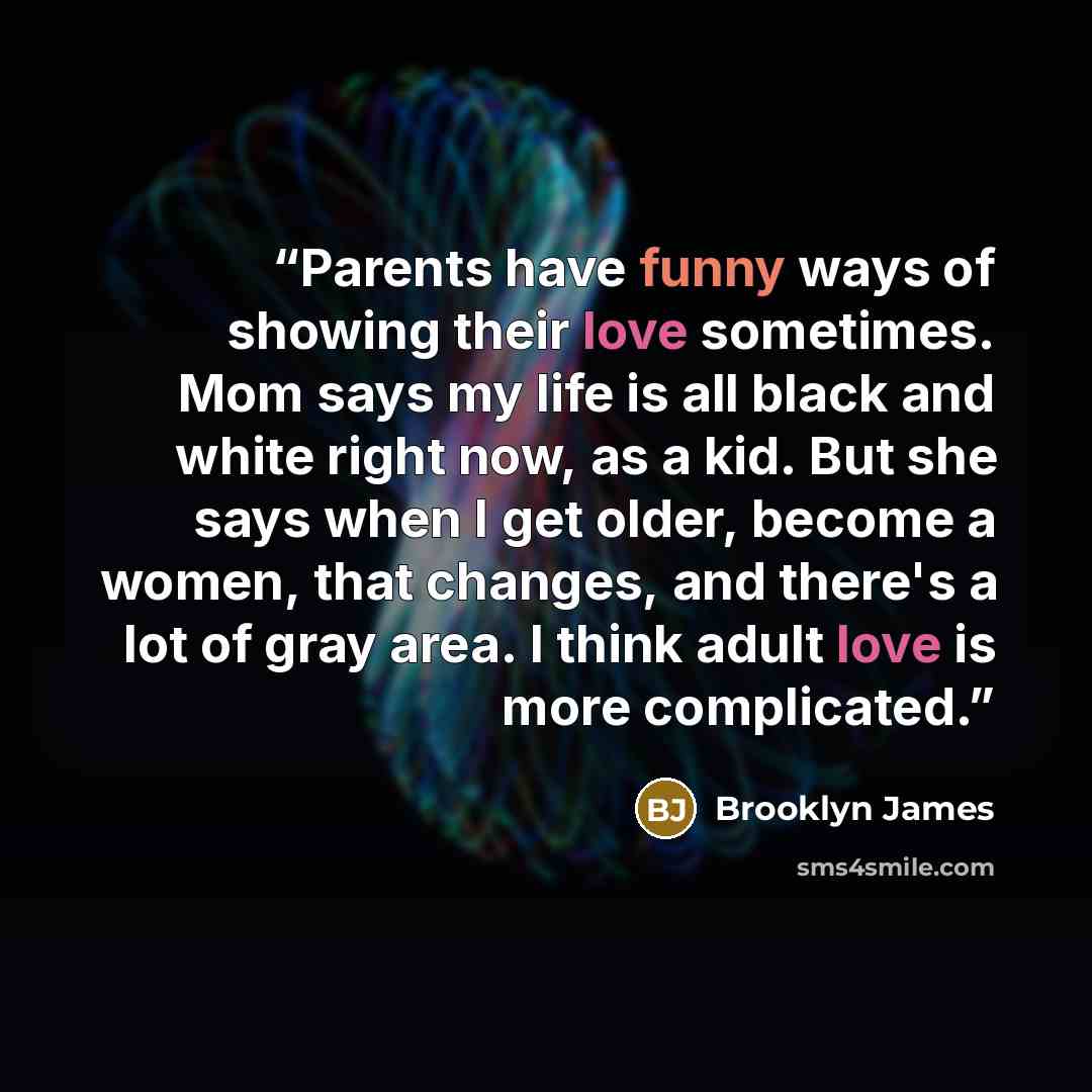 “Parents have funny ways of showing their love sometimes. Mom says my life is all black and white right now, as a kid. But she says when I get older, become a women, that changes, and there's a lot of gray area. I think adult love is more complicated.” quote by Brooklyn James