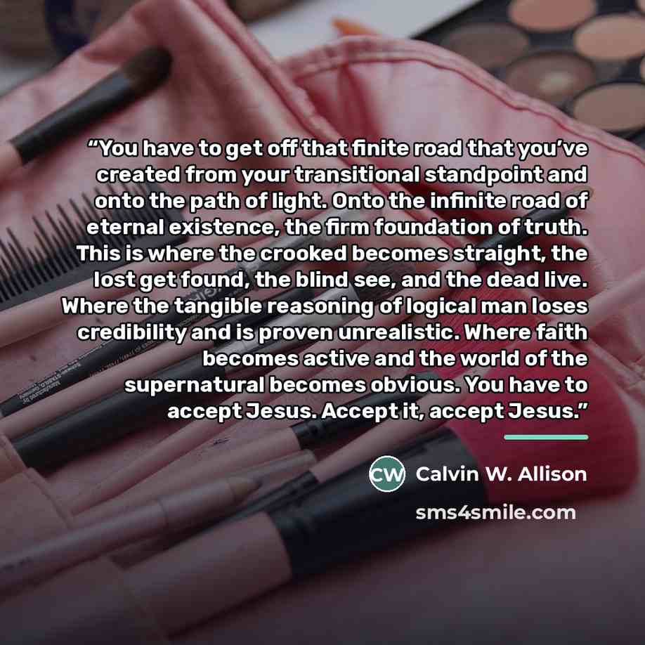 “You have to get off that finite road that you’ve created from your transitional standpoint and onto the path of light. Onto the infinite road of eternal existence, the firm foundation of truth. This is where the crooked becomes straight, the lost get found, the blind see, and the dead live. Where…” quote by Calvin W. Allison