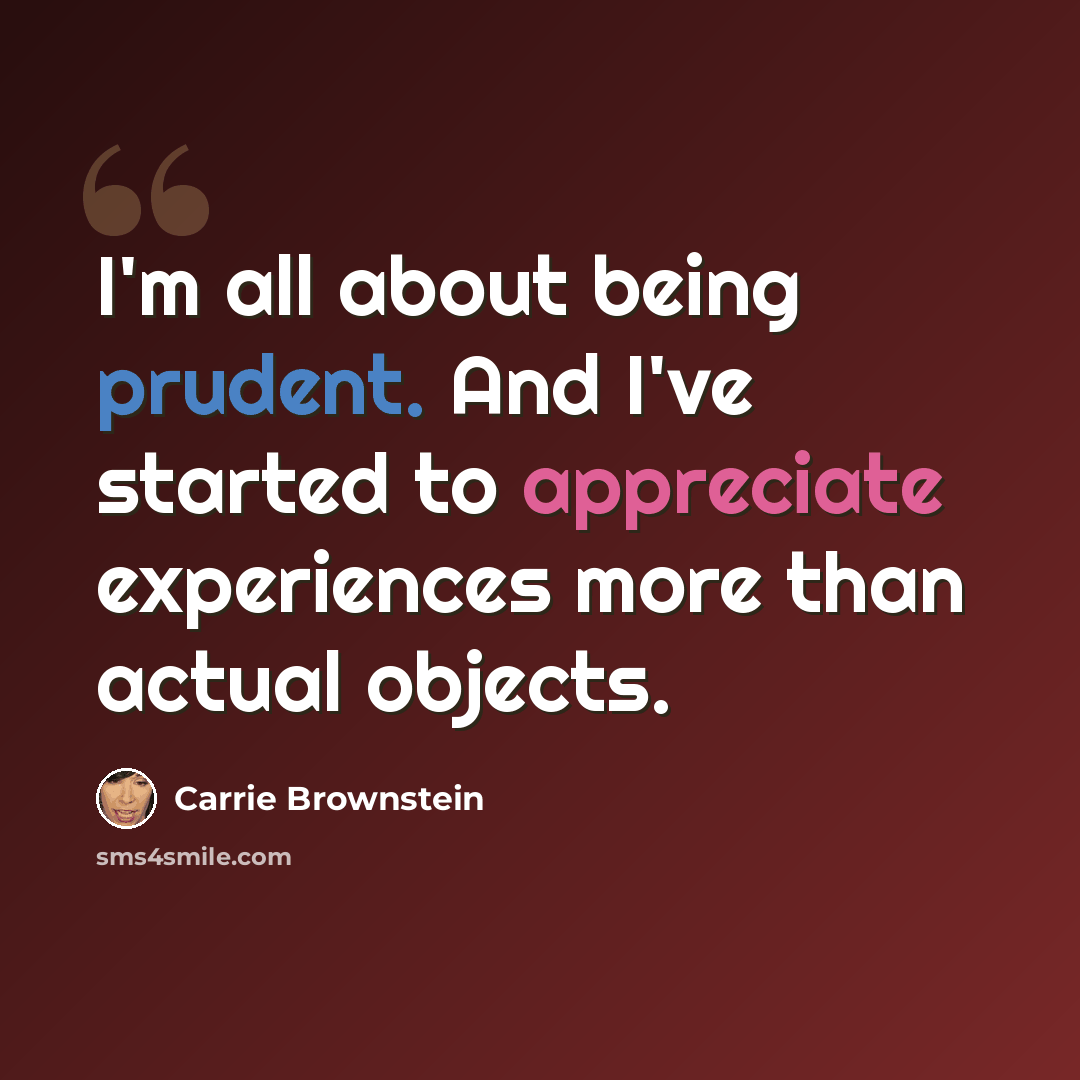 “I'm all about being prudent. And I've started to appreciate experiences more than actual objects.” quote by Carrie Brownstein
