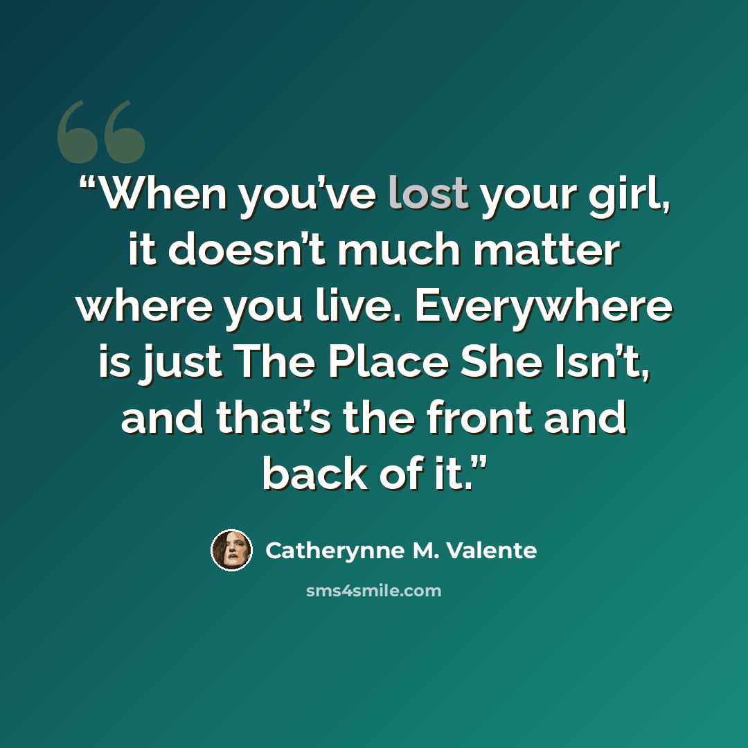 “When you’ve lost your girl, it doesn’t much matter where you live. Everywhere is just The Place She Isn’t, and that’s the front and back of it.” quote by Catherynne M. Valente