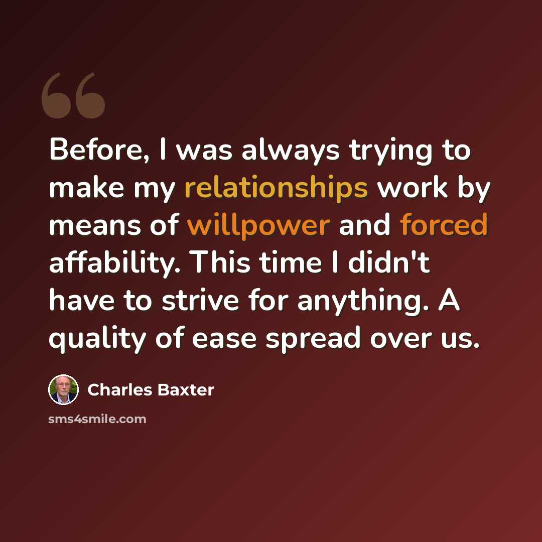 “Before, I was always trying to make my relationships work by means of willpower and forced affability. This time I didn't have to strive for anything. A quality of ease spread over us.” quote by Charles Baxter