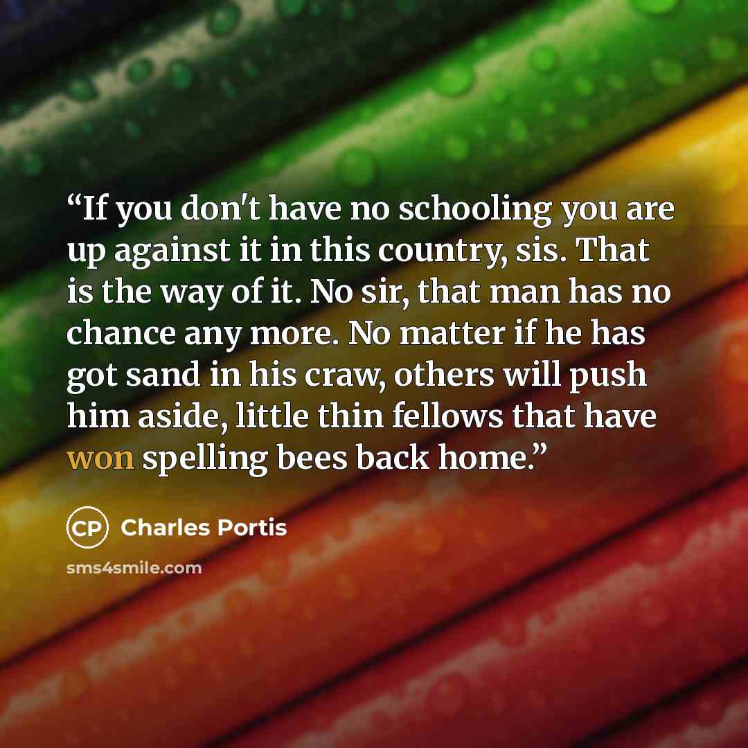 “If you don't have no schooling you are up against it in this country, sis. That is the way of it. No sir, that man has no chance any more. No matter if he has got sand in his craw, others will push him aside, little thin fellows that have won spelling bees back home.” quote by Charles Portis