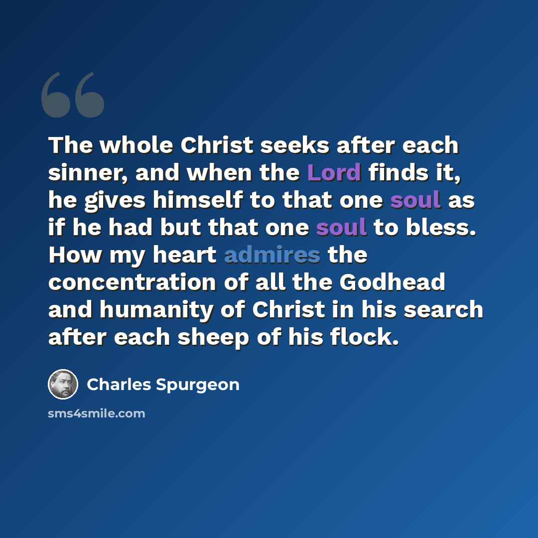 “The whole Christ seeks after each sinner, and when the Lord finds it, he gives himself to that one soul as if he had but that one soul to bless. How my heart admires the concentration of all the Godhead and humanity of Christ in his search after each sheep of his flock.” quote by Charles Spurgeon