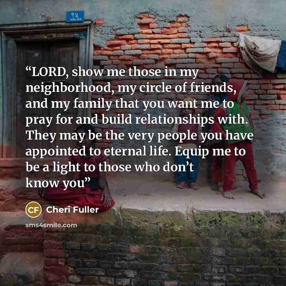 “LORD, show me those in my neighborhood, my circle of friends, and my family that you want me to pray for and build relationships with. They may be the very people you have appointed to eternal life. Equip me to be a light to those who don’t know you” quote by Cheri Fuller
