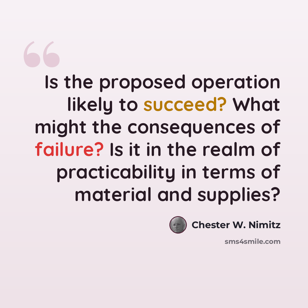 “Is the proposed operation likely to succeed? What might the consequences of failure? Is it in the realm of practicability in terms of material and supplies?” quote by Chester W. Nimitz