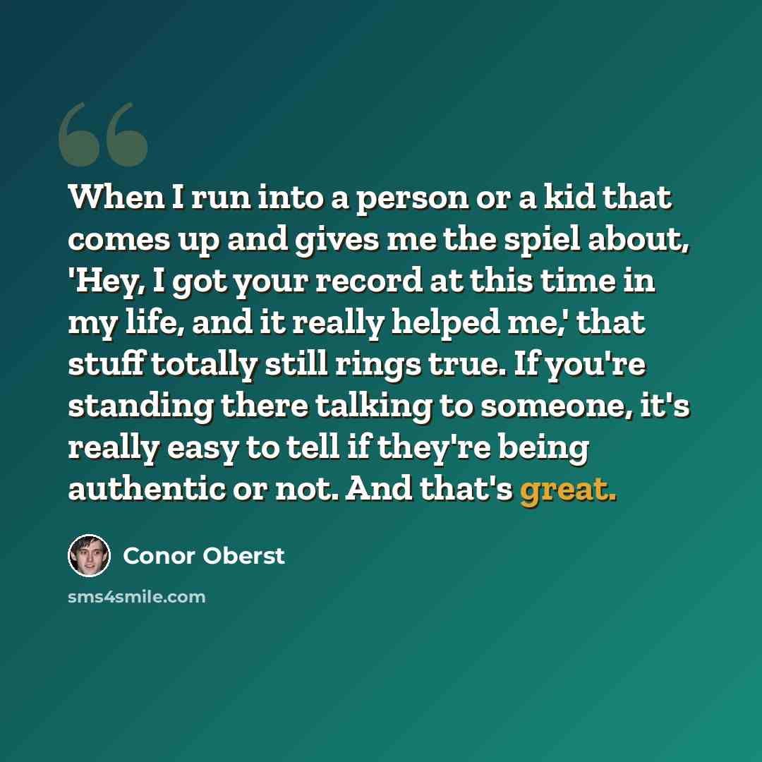 “When I run into a person or a kid that comes up and gives me the spiel about, 'Hey, I got your record at this time in my life, and it really helped me,' that stuff totally still rings true. If you're standing there talking to someone, it's really easy to tell if they're being authentic or not. And…” quote by Conor Oberst