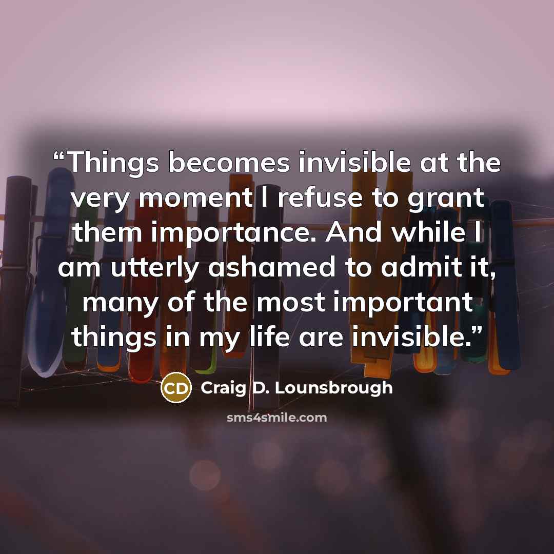“Things becomes invisible at the very moment I refuse to grant them importance. And while I am utterly ashamed to admit it, many of the most important things in my life are invisible.” quote by Craig D. Lounsbrough