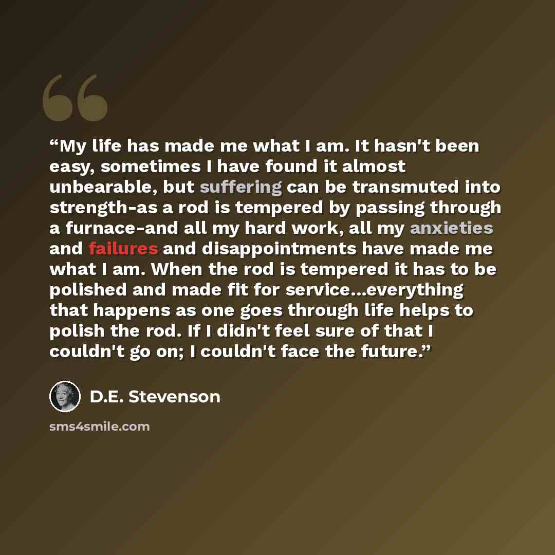 “My life has made me what I am. It hasn't been easy, sometimes I have found it almost unbearable, but suffering can be transmuted into strength-as a rod is tempered by passing through a furnace-and all my hard work, all my anxieties and failures and disappointments have made me what I am. When the…” quote by D.E. Stevenson