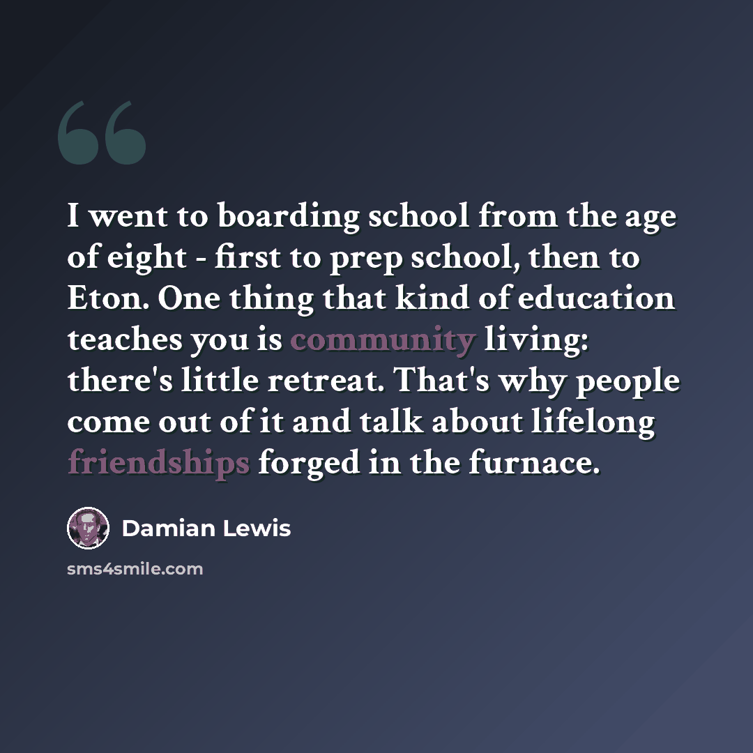 “I went to boarding school from the age of eight - first to prep school, then to Eton. One thing that kind of education teaches you is community living: there's little retreat. That's why people come out of it and talk about lifelong friendships forged in the furnace.” quote by Damian Lewis