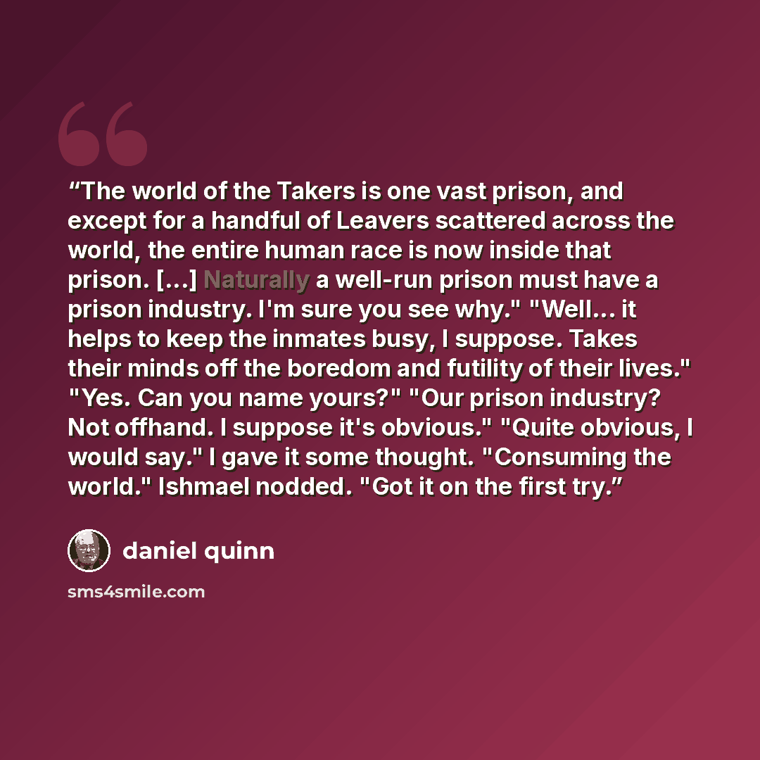 “The world of the Takers is one vast prison, and except for a handful of Leavers scattered across the world, the entire human race is now inside that prison. [...] Naturally a well-run prison must have a prison industry. I'm sure you see why." "Well... it helps to keep the inmates busy, I suppose…” quote by Daniel Quinn