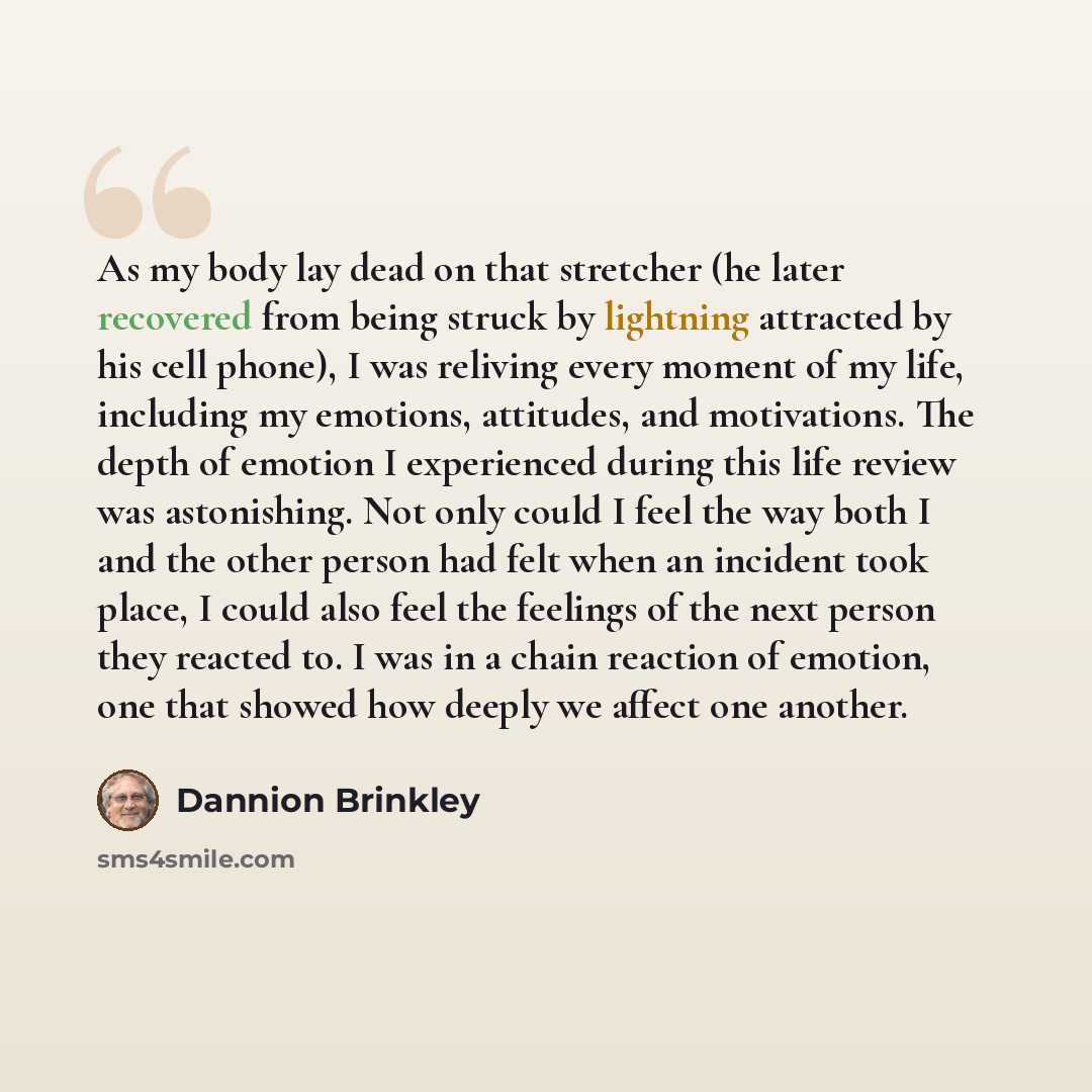 “As my body lay dead on that stretcher (he later recovered from being struck by lightning attracted by his cell phone), I was reliving every moment of my life, including my emotions, attitudes, and motivations. The depth of emotion I experienced during this life review was astonishing. Not only…” quote by Dannion Brinkley