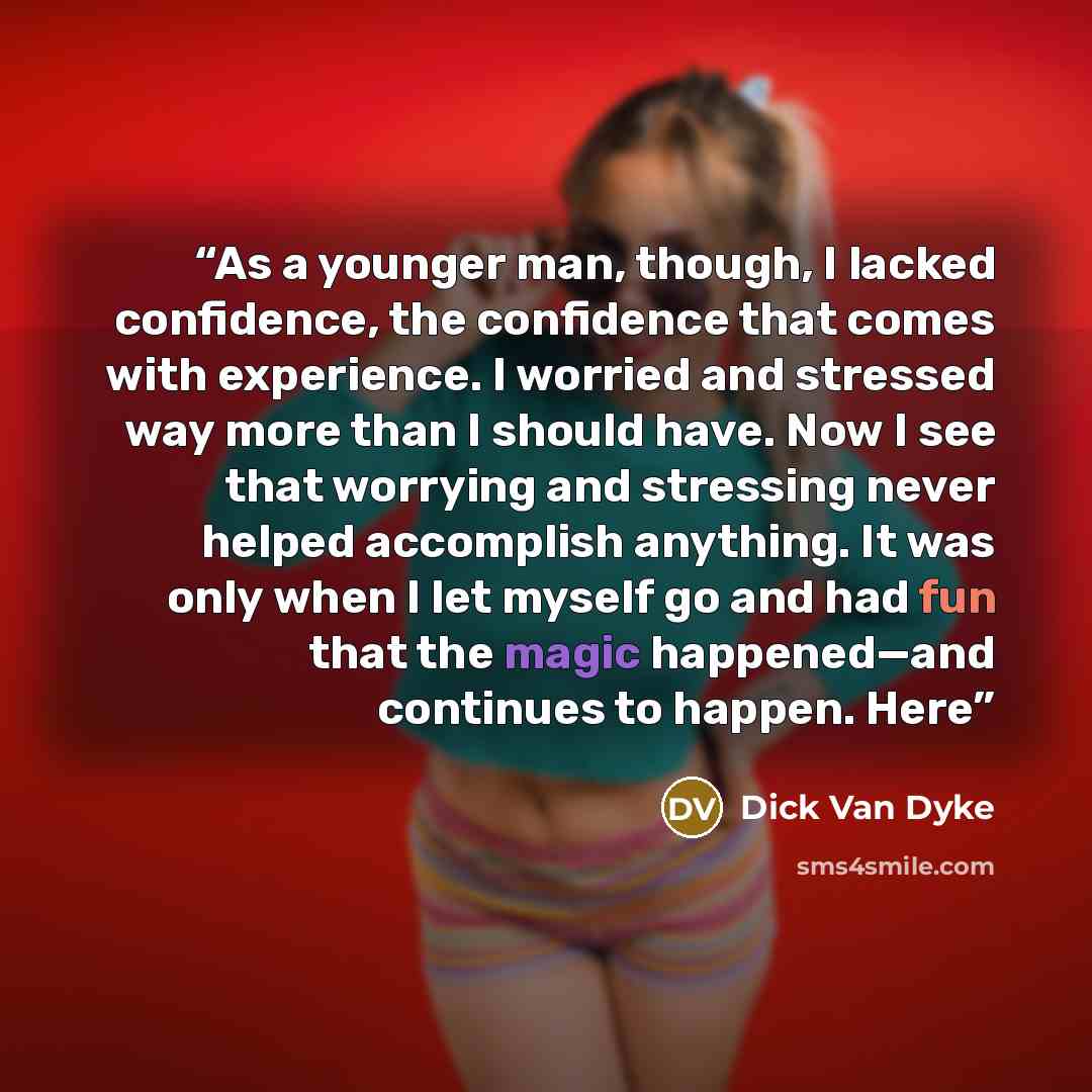 “As a younger man, though, I lacked confidence, the confidence that comes with experience. I worried and stressed way more than I should have. Now I see that worrying and stressing never helped accomplish anything. It was only when I let myself go and had fun that the magic happened—and continues…” quote by Dick Van Dyke