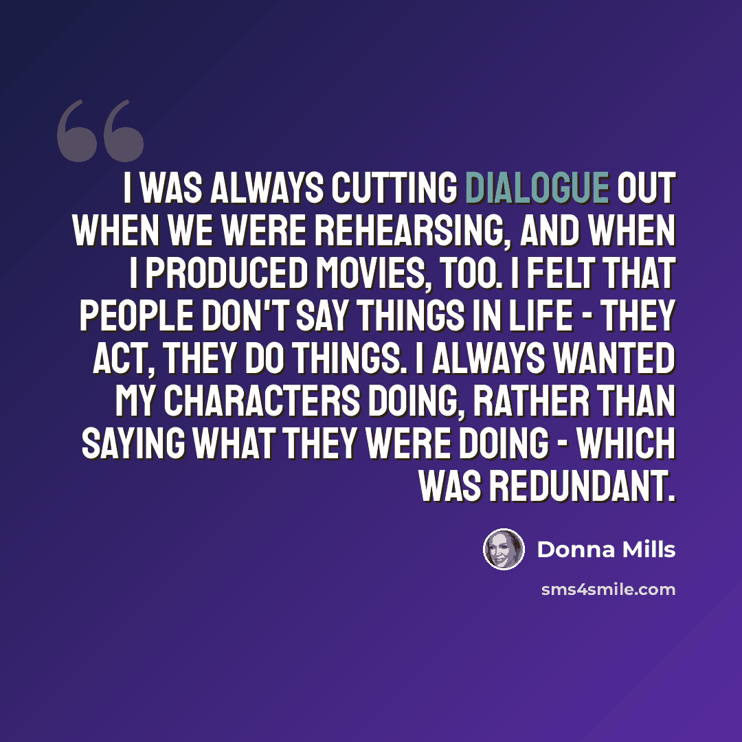 “I was always cutting dialogue out when we were rehearsing, and when I produced movies, too. I felt that people don't say things in life - they act, they do things. I always wanted my characters doing, rather than saying what they were doing - which was redundant.” quote by Donna Mills