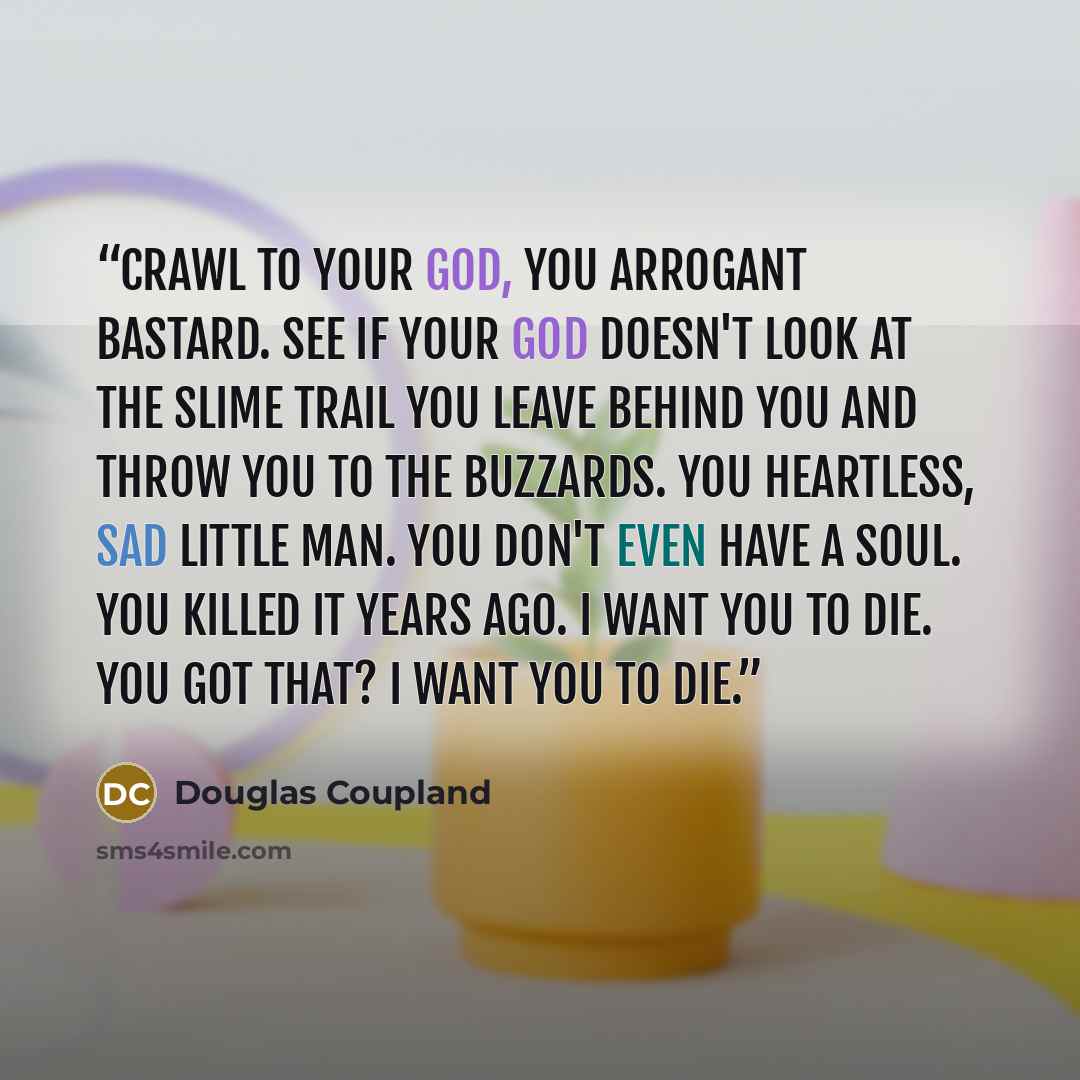 “Crawl to your God, you arrogant bastard. See if your God doesn't look at the slime trail you leave behind you and throw you to the buzzards. You heartless, sad little man. You don't even have a soul. You killed it years ago. I want you to die. You got that? I want you to die.” quote by Douglas Coupland