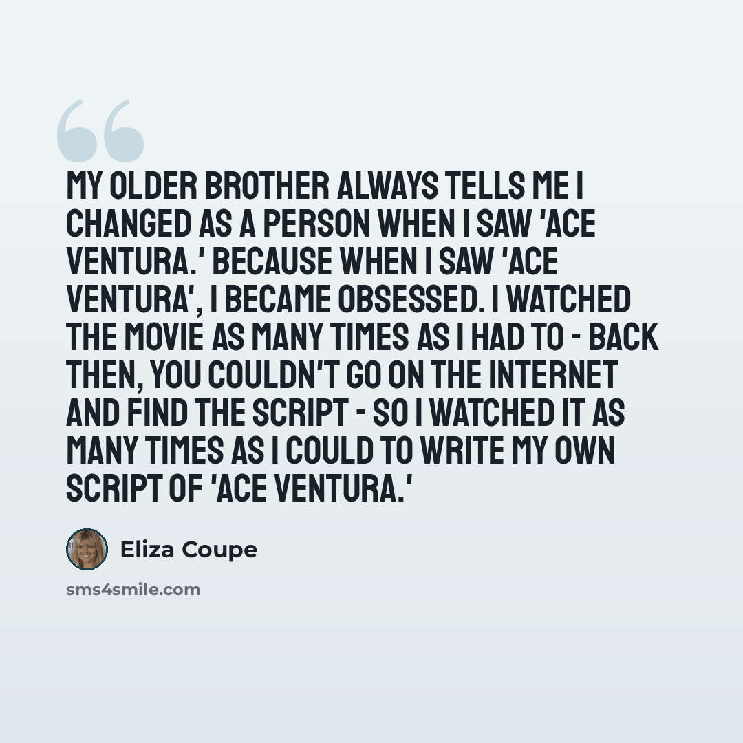 “My older brother always tells me I changed as a person when I saw 'Ace Ventura.' Because when I saw 'Ace Ventura', I became obsessed. I watched the movie as many times as I had to - back then, you couldn't go on the Internet and find the script - so I watched it as many times as I could to write…” quote by Eliza Coupe