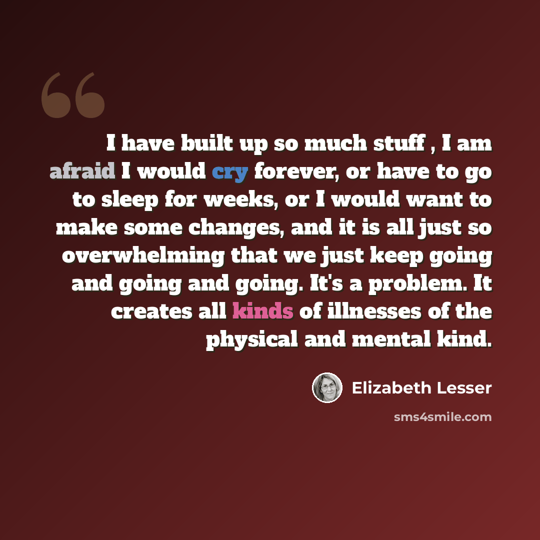 “I have built up so much stuff , I am afraid I would cry forever, or have to go to sleep for weeks, or I would want to make some changes, and it is all just so overwhelming that we just keep going and going and going. It's a problem. It creates all kinds of illnesses of the physical and mental kind.” quote by Elizabeth Lesser