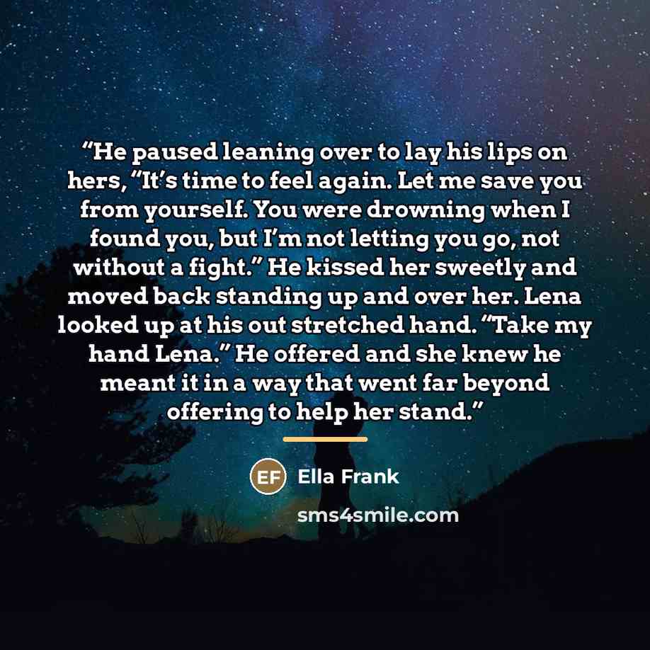 “He paused leaning over to lay his lips on hers, “It’s time to feel again. Let me save you from yourself. You were drowning when I found you, but I’m not letting you go, not without a fight.” He kissed her sweetly and moved back standing up and over her. Lena looked up at his out stretched hand…” quote by Ella Frank