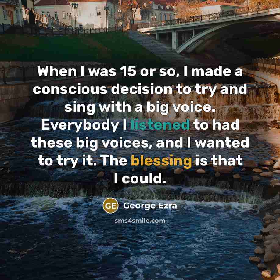“When I was 15 or so, I made a conscious decision to try and sing with a big voice. Everybody I listened to had these big voices, and I wanted to try it. The blessing is that I could.” quote by George Ezra
