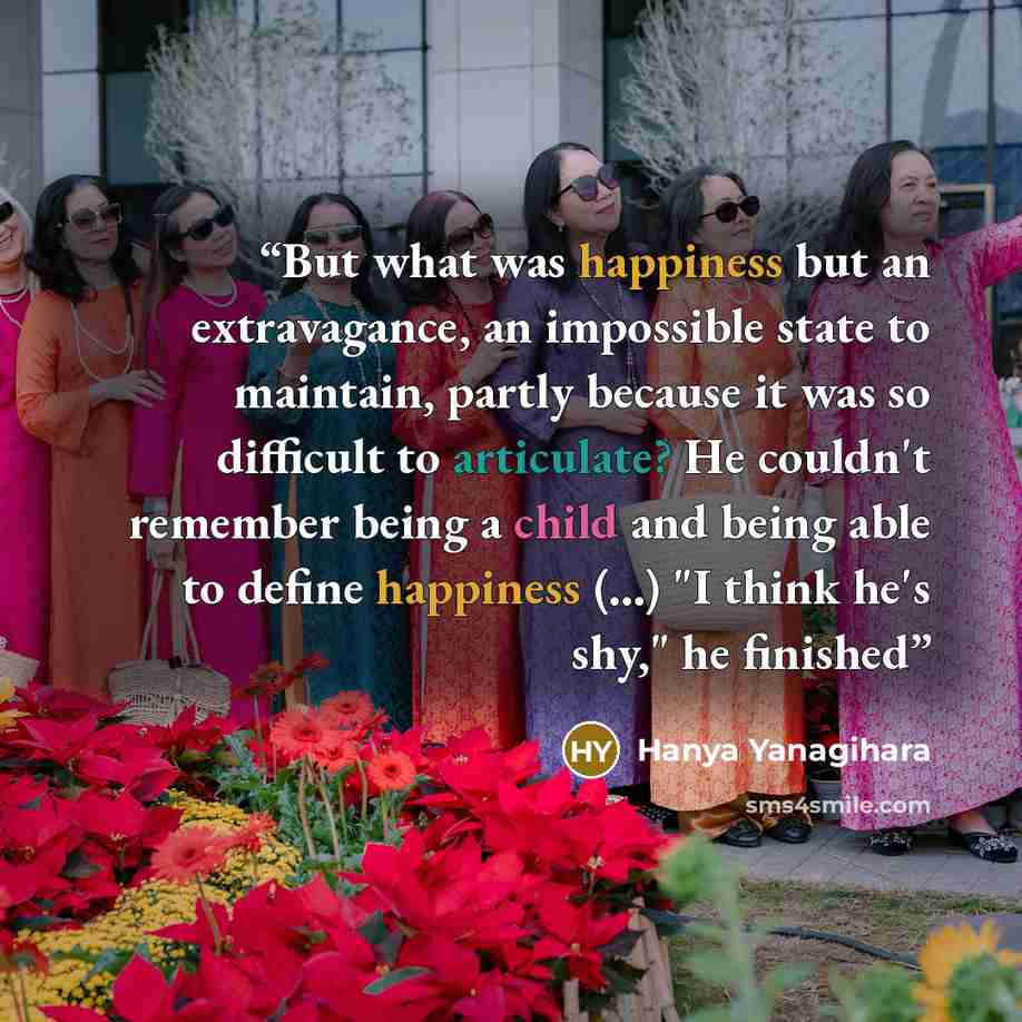 “But what was happiness but an extravagance, an impossible state to maintain, partly because it was so difficult to articulate? He couldn't remember being a child and being able to define happiness (...) "I think he's shy," he finished” quote by Hanya Yanagihara